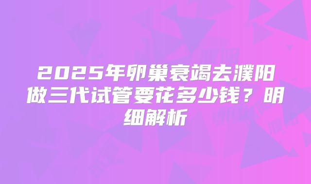 2025年卵巢衰竭去濮阳做三代试管要花多少钱？明细解析