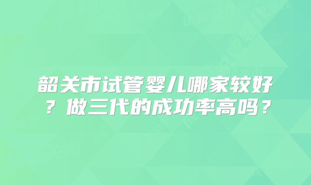 韶关市试管婴儿哪家较好?做三代的成功率高吗?