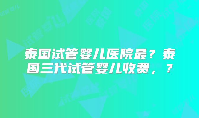 泰国试管婴儿医院最？泰国三代试管婴儿收费，？