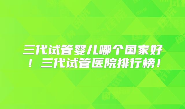 三代试管婴儿哪个国家好！三代试管医院排行榜！