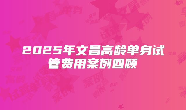 2025年文昌高龄单身试管费用案例回顾