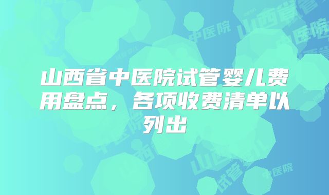 山西省中医院试管婴儿费用盘点，各项收费清单以列出