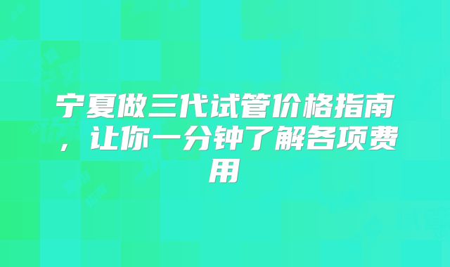 宁夏做三代试管价格指南,让你一分钟了解各项费用