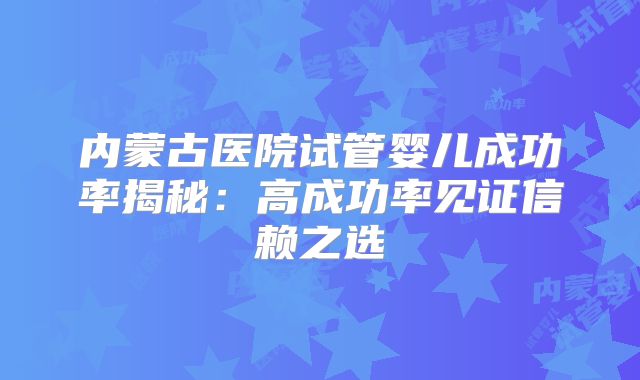 内蒙古医院试管婴儿成功率揭秘：高成功率见证信赖之选