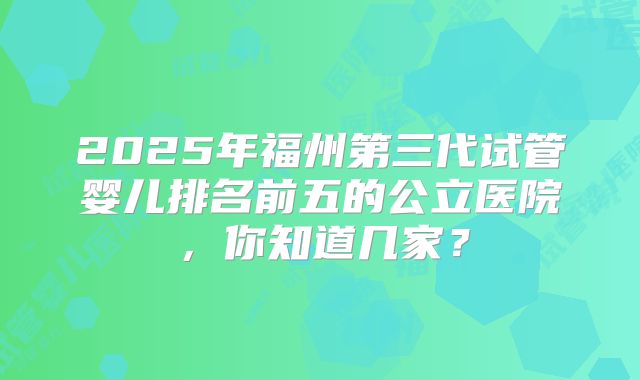 2025年福州第三代试管婴儿排名前五的公立医院，你知道几家？