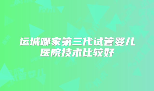 运城哪家第三代试管婴儿医院技术比较好