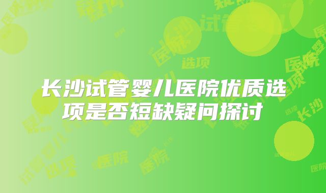 长沙试管婴儿医院优质选项是否短缺疑问探讨
