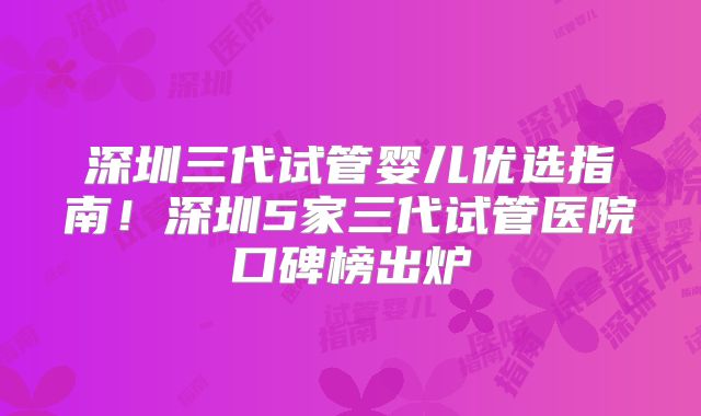 深圳三代试管婴儿优选指南！深圳5家三代试管医院口碑榜出炉
