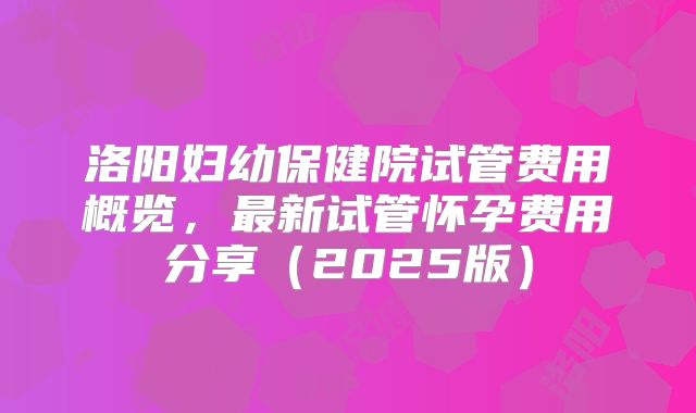 洛阳妇幼保健院试管费用概览，最新试管怀孕费用分享（2025版）