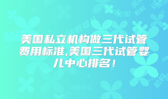 美国私立机构做三代试管费用标准,美国三代试管婴儿中心排名!