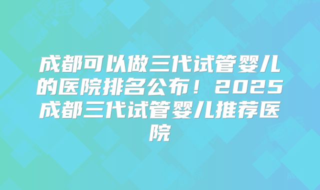 成都可以做三代试管婴儿的医院排名公布！2025成都三代试管婴儿推荐医院