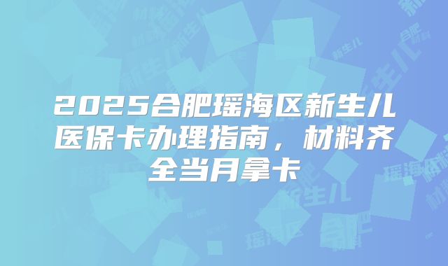 2025合肥瑶海区新生儿医保卡办理指南，材料齐全当月拿卡