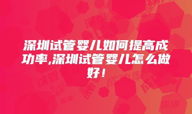 深圳试管婴儿如何提高成功率,深圳试管婴儿怎么做好！