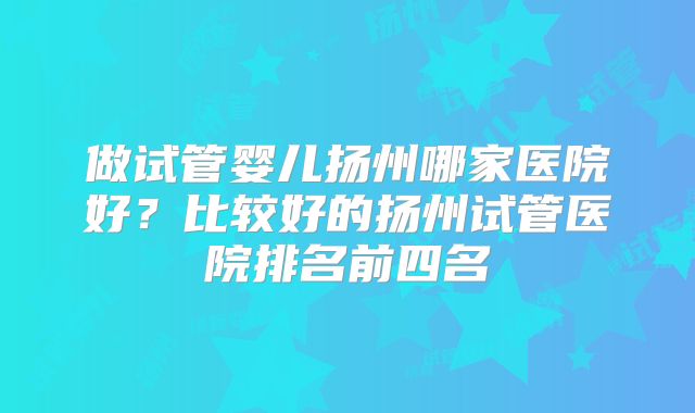 做试管婴儿扬州哪家医院好？比较好的扬州试管医院排名前四名
