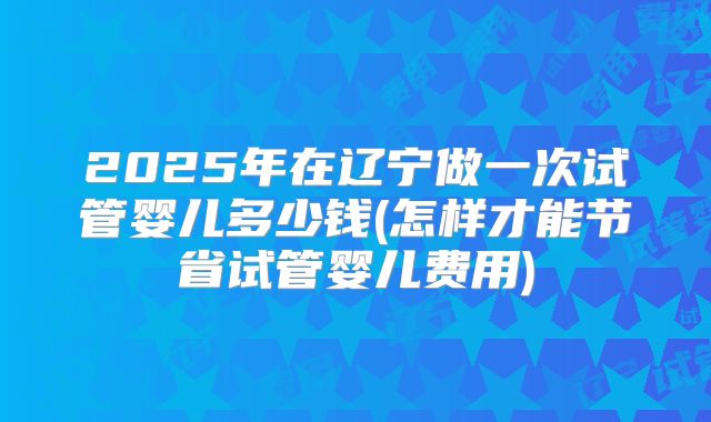 2025年在辽宁做一次试管婴儿多少钱(怎样才能节省试管婴儿费用)