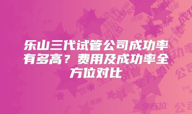 乐山三代试管公司成功率有多高？费用及成功率全方位对比
