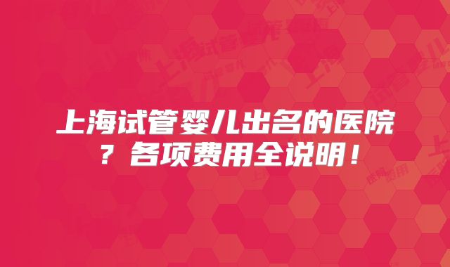 上海试管婴儿出名的医院?各项费用全说明!