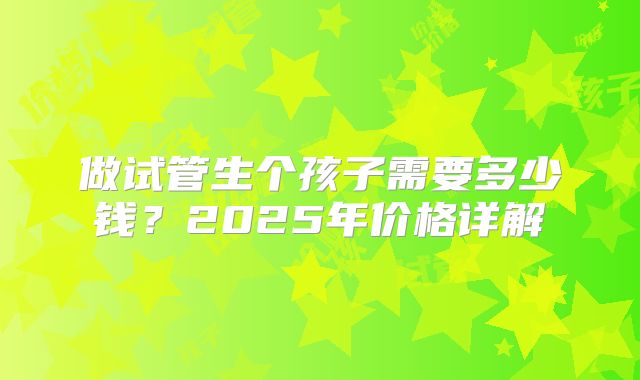 做试管生个孩子需要多少钱？2025年价格详解