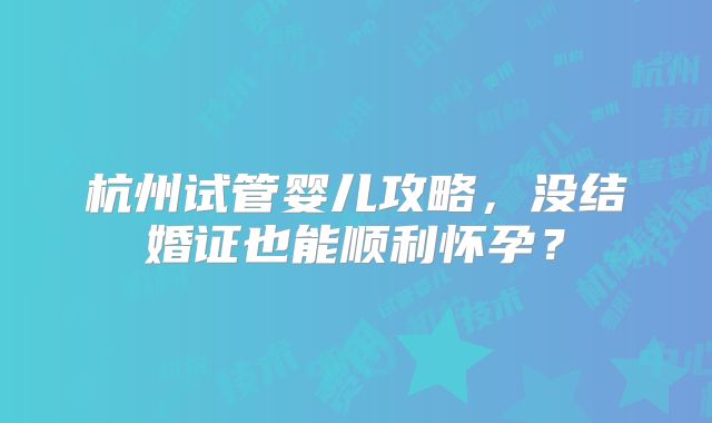 杭州试管婴儿攻略，没结婚证也能顺利怀孕？