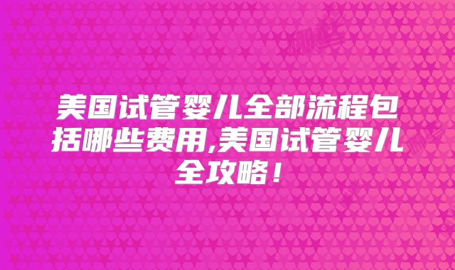 美国试管婴儿全部流程包括哪些费用,美国试管婴儿全攻略!
