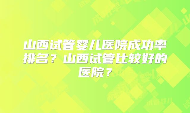 山西试管婴儿医院成功率排名？山西试管比较好的医院？