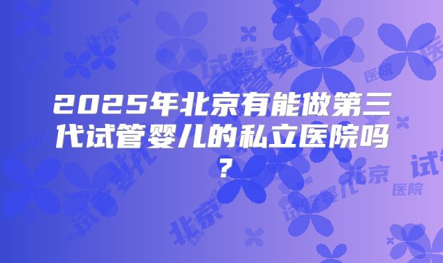 2025年北京有能做第三代试管婴儿的私立医院吗？