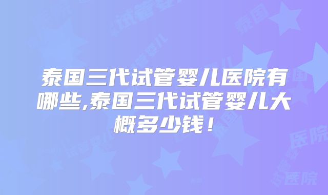 泰国三代试管婴儿医院有哪些,泰国三代试管婴儿大概多少钱！
