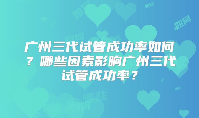 广州三代试管成功率如何？哪些因素影响广州三代试管成功率？