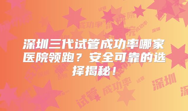 深圳三代试管成功率哪家医院领跑？安全可靠的选择揭秘！