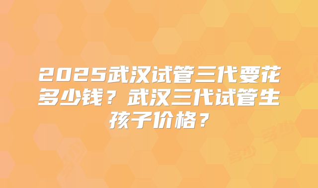2025武汉试管三代要花多少钱？武汉三代试管生孩子价格？