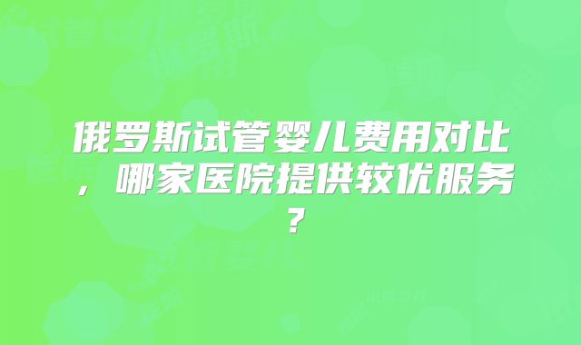 俄罗斯试管婴儿费用对比，哪家医院提供较优服务？