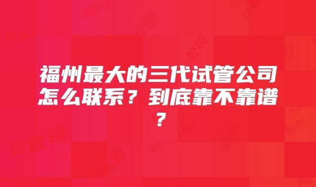 福州最大的三代试管公司怎么联系？到底靠不靠谱？