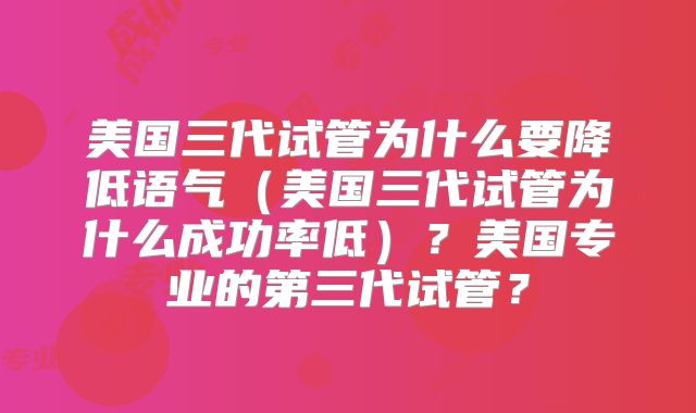 美国三代试管为什么要降低语气（美国三代试管为什么成功率低）？美国专业的第三代试管？