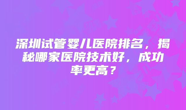 深圳试管婴儿医院排名，揭秘哪家医院技术好，成功率更高？