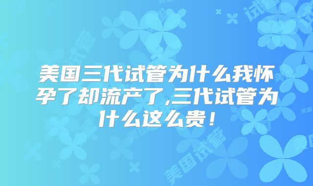 美国三代试管为什么我怀孕了却流产了,三代试管为什么这么贵！