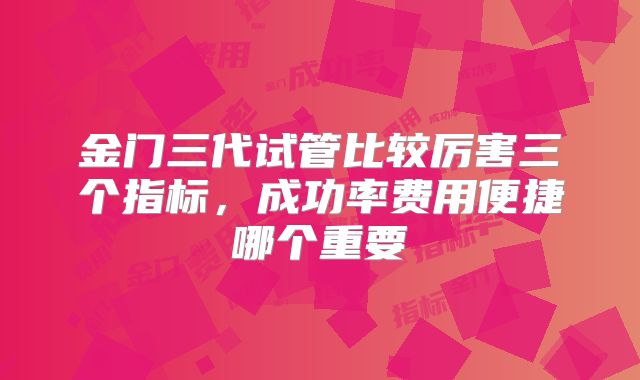 金门三代试管比较厉害三个指标，成功率费用便捷哪个重要