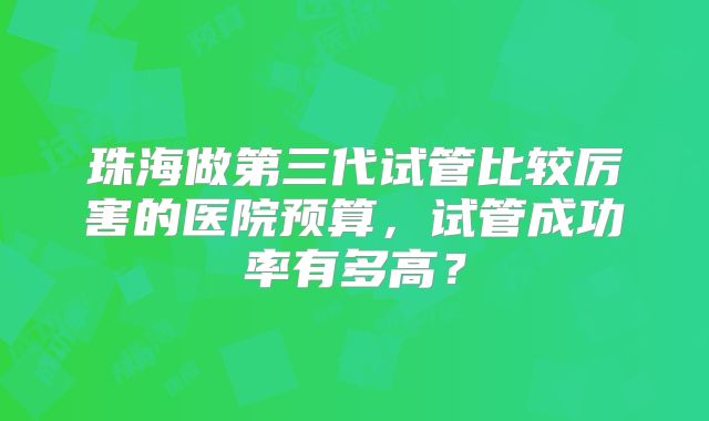珠海做第三代试管比较厉害的医院预算,试管成功率有多高?