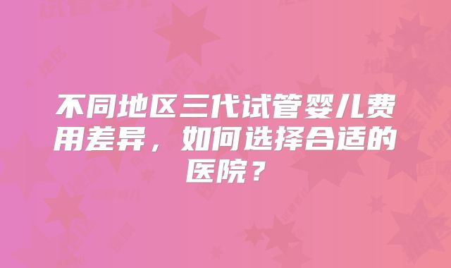 不同地区三代试管婴儿费用差异,如何选择合适的医院?