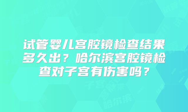试管婴儿宫腔镜检查结果多久出？哈尔滨宫腔镜检查对子宫有伤害吗？