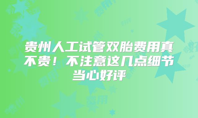 贵州人工试管双胎费用真不贵！不注意这几点细节当心好评