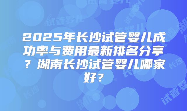 2025年长沙试管婴儿成功率与费用最新排名分享？湖南长沙试管婴儿哪家好？