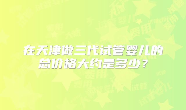 在天津做三代试管婴儿的总价格大约是多少?