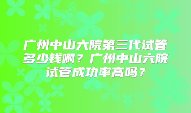 广州中山六院第三代试管多少钱啊?广州中山六院试管成功率高吗?