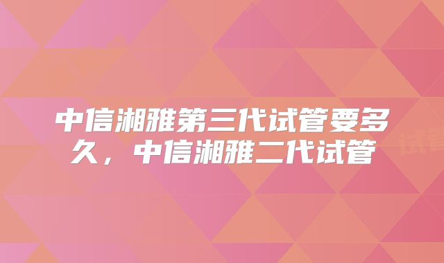 中信湘雅第三代试管要多久，中信湘雅二代试管