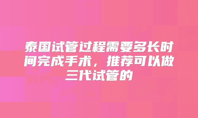 泰国试管过程需要多长时间完成手术，推荐可以做三代试管的