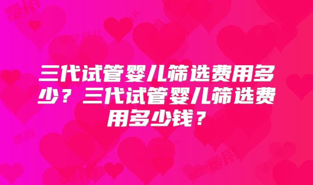 三代试管婴儿筛选费用多少？三代试管婴儿筛选费用多少钱？