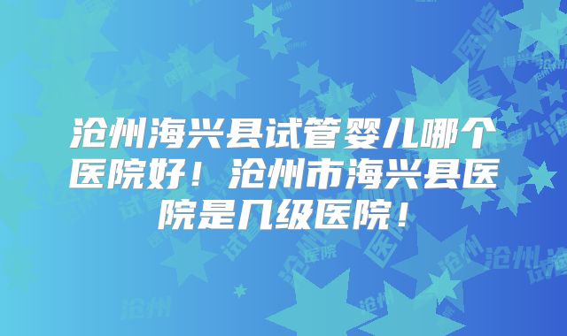 沧州海兴县试管婴儿哪个医院好!沧州市海兴县医院是几级医院!