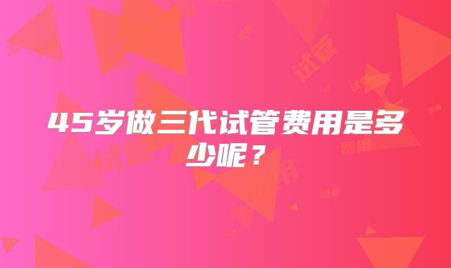 45岁做三代试管费用是多少呢？