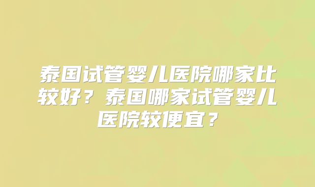泰国试管婴儿医院哪家比较好？泰国哪家试管婴儿医院较便宜？