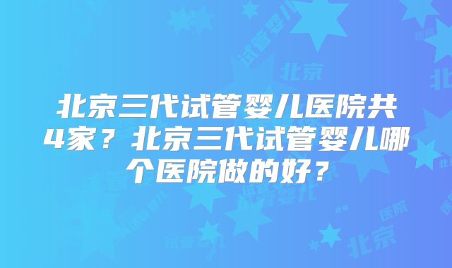 北京三代试管婴儿医院共4家？北京三代试管婴儿哪个医院做的好？